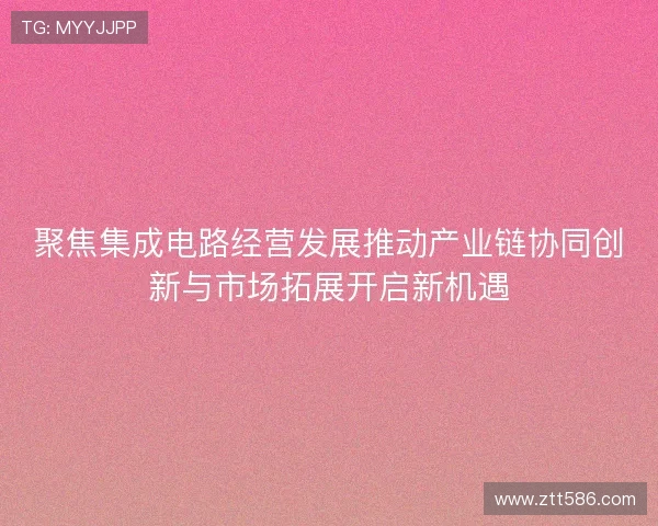 聚焦集成电路经营发展推动产业链协同创新与市场拓展开启新机遇 聚焦集成电路经营发展推动产业链协同创新与市场拓展开启新机遇